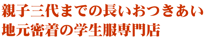 親子三代までのおつきあい。地元密着の学生服専門店